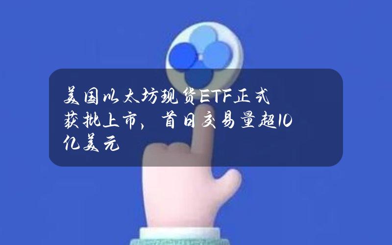 美国以太坊现货ETF正式获批上市，首日交易量超10亿美元