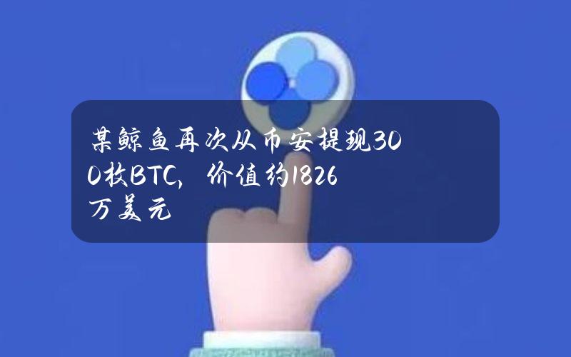 某鲸鱼再次从币安提现300枚BTC，价值约1826万美元