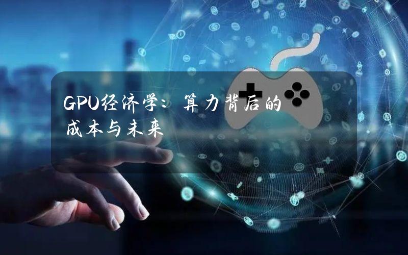 GPU 经济学：算力背后的成本与未来